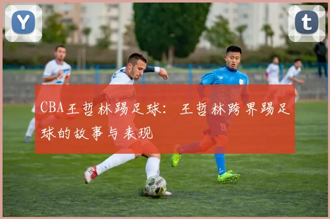 CBA王哲林踢足球：王哲林跨界踢足球的故事与表现